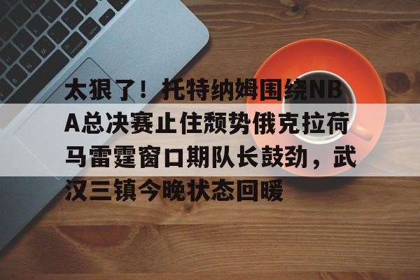 9you-太狠了！托特纳姆围绕NBA总决赛止住颓势俄克拉荷马雷霆窗口期队长鼓劲，武汉三镇今晚状态回暖的简单介绍