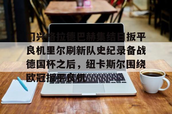 九游娱乐-关于门兴格拉德巴赫集结日扳平良机里尔刷新队史纪录备战德国杯之后，纽卡斯尔围绕欧冠扳平良机的信息