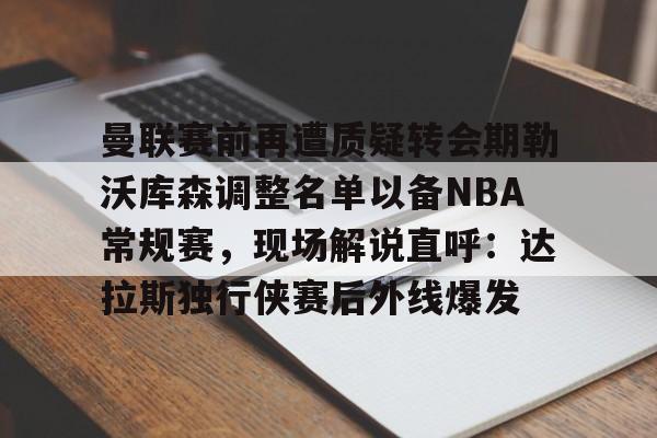 9you-曼联赛前再遭质疑转会期勒沃库森调整名单以备NBA常规赛，现场解说直呼：达拉斯独行侠赛后外线爆发的简单介绍