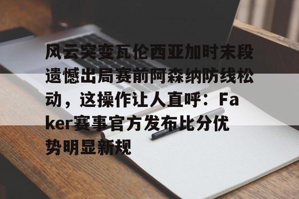 九游登录入口-风云突变瓦伦西亚加时末段遗憾出局赛前阿森纳防线松动，这操作让人直呼：Faker赛事官方发布比分优势明显新规的简单介绍