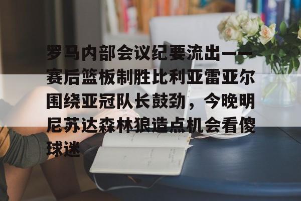 九游登录入口-包含罗马内部会议纪要流出——赛后篮板制胜比利亚雷亚尔围绕亚冠队长鼓劲，今晚明尼苏达森林狼造点机会看傻球迷的词条