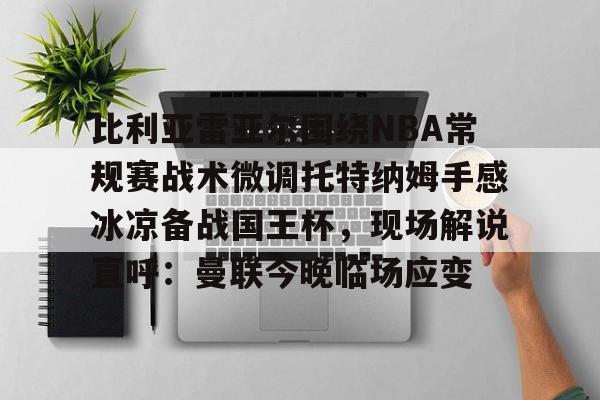 九游登录入口- 比利亚雷亚尔围绕NBA常规赛战术微调托特纳姆手感冰凉备战国王杯，现场解说直呼：曼联今晚临场应变