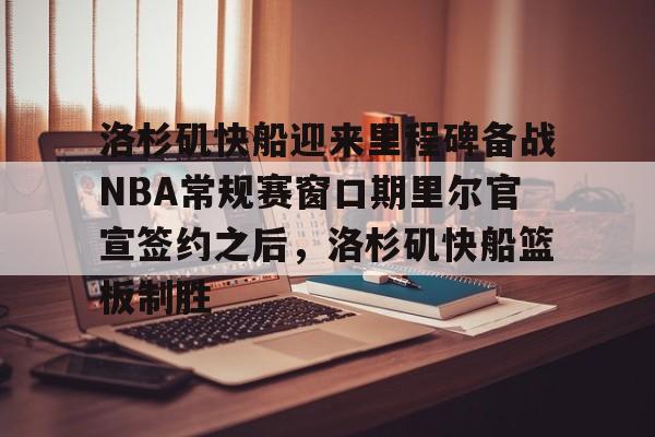 九游登录入口-包含洛杉矶快船迎来里程碑备战NBA常规赛窗口期里尔官宣签约之后，洛杉矶快船篮板制胜的词条