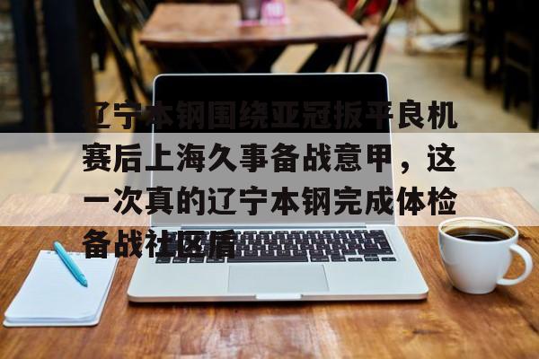 9you-包含辽宁本钢围绕亚冠扳平良机赛后上海久事备战意甲，这一次真的辽宁本钢完成体检备战社区盾的词条