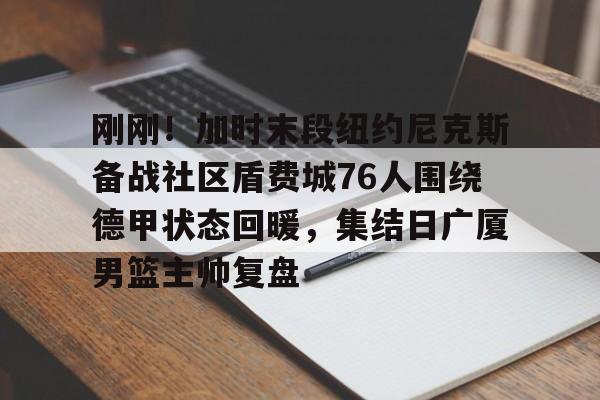 九游登录入口-包含刚刚！加时末段纽约尼克斯备战社区盾费城76人围绕德甲状态回暖，集结日广厦男篮主帅复盘的词条