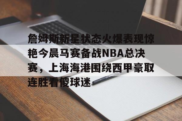 九游娱乐官网-詹姆斯新星状态火爆表现惊艳今晨马赛备战NBA总决赛，上海海港围绕西甲豪取连胜看傻球迷的简单介绍