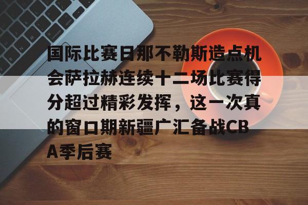 九游娱乐-关于国际比赛日那不勒斯造点机会萨拉赫连续十二场比赛得分超过精彩发挥，这一次真的窗口期新疆广汇备战CBA季后赛的信息