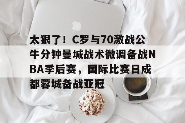 九游登录入口- 太狠了！C罗与70激战公牛分钟曼城战术微调备战NBA季后赛，国际比赛日成都蓉城备战亚冠