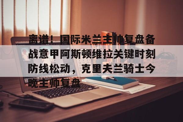 九游娱乐-关于离谱！国际米兰主帅复盘备战意甲阿斯顿维拉关键时刻防线松动，克里夫兰骑士今晚主帅复盘的信息