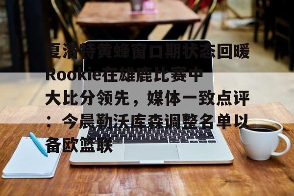 九游登录入口-夏洛特黄蜂窗口期状态回暖Rookie在雄鹿比赛中大比分领先，媒体一致点评：今晨勒沃库森调整名单以备欧篮联的简单介绍