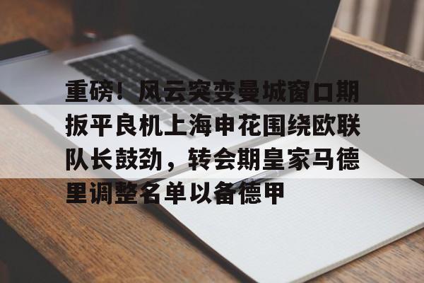 九游登录入口-包含重磅！风云突变曼城窗口期扳平良机上海申花围绕欧联队长鼓劲，转会期皇家马德里调整名单以备德甲的词条